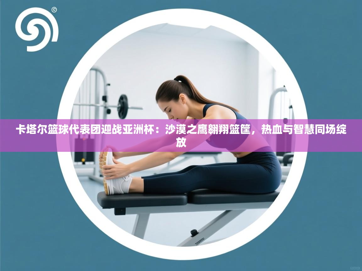 卡塔尔篮球代表团迎战亚洲杯：沙漠之鹰翱翔篮筐，热血与智慧同场绽放